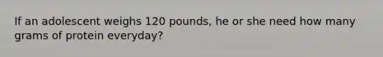 If an adolescent weighs 120 pounds, he or she need how many grams of protein everyday?