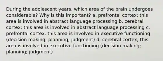 During the adolescent years, which area of the brain undergoes considerable? Why is this important? a. prefrontal cortex; this area is involved in abstract language processing b. cerebral cortex; this area is involved in abstract language processing c. prefrontal cortex; this area is involved in executive functioning (decision making; planning; judgment) d. cerebral cortex; this area is involved in executive functioning (decision making; planning; judgment)