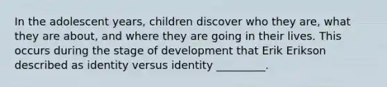 In the adolescent years, children discover who they are, what they are about, and where they are going in their lives. This occurs during the stage of development that Erik Erikson described as identity versus identity _________.