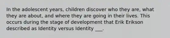 In the adolescent years, children discover who they are, what they are about, and where they are going in their lives. This occurs during the stage of development that Erik Erikson described as Identity versus Identity ___.