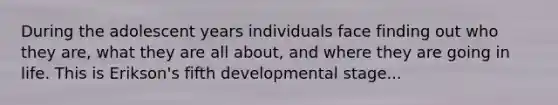 During the adolescent years individuals face finding out who they are, what they are all about, and where they are going in life. This is Erikson's fifth developmental stage...