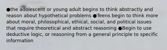 ●the adolescent or young adult begins to think abstractly and reason about hypothetical problems ●Teens begin to think more about moral, philosophical, ethical, social, and political issues that require theoretical and abstract reasoning ●Begin to use deductive logic, or reasoning from a general principle to specific information