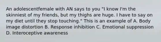 An adolescentfemale with AN says to you "I know I'm the skinniest of my friends, but my thighs are huge. I have to say on my diet until they stop touching." This is an example of A. Body image distortion B. Response inhibition C. Emotional suppression D. Interoceptive awareness