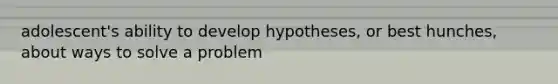 adolescent's ability to develop hypotheses, or best hunches, about ways to solve a problem