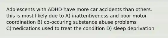 Adolescents with ADHD have more car accidents than others. this is most likely due to A) inattentiveness and poor motor coordination B) co-occuring substance abuse problems C)medications used to treat the condition D) sleep deprivation