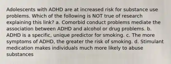 Adolescents with ADHD are at increased risk for substance use problems. Which of the following is NOT true of research explaining this link? a. Comorbid conduct problems mediate the association between ADHD and alcohol or drug problems. b. ADHD is a specific, unique predictor for smoking. c. The more symptoms of ADHD, the greater the risk of smoking. d. Stimulant medication makes individuals much more likely to abuse substances