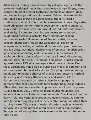 Adolescents. During adolescence physiological age is a better guide to nutritional needs than chronological age. Energy needs increase to meet greater metabolic demands of growth. Daily requirement of protein also increases. Calcium is essential for the rapid bone growth of adolescence, and girls need a continuous source of iron to replace menstrual losses. Boys also need adequate iron for muscle development. Iodine supports increased thyroid activity, and use of iodized table salt ensures availability. B-complex vitamins are necessary to support heightened metabolic activity. Many factors other than nutritional needs influence the adolescent's diet, including concern about body image and appearance, desire for independence, eating at fast-food restaurants, peer pressure, and fad diets. Nutritional deficiencies often occur in adolescent girls because of dieting and use of oral contraceptives. An adolescent boy's diet is often inadequate in total kilocalories, protein, iron, folic acid, B vitamins, and iodine. Snacks provide approximately 25% of a teenager's total dietary intake. Fast food, particularly value-size or super-size meals, is common and adds extra salt, fat, and kilocalories. Skipping meals or eating meals with unhealthy choices of snacks contributes to nutrient deficiency and obesity (Hockenberry and Wilson, 2015). Furthermore, research on public school lunch programs demonstrates that adolescents have higher body mass indexes (BMIs) than students enrolled in private school lunch programs (Li and Hooker, 2010). Fortified foods (nutrients added) are important sources of vitamins and minerals. Snack food from the dairy, fruit, and vegetable groups are good choices. To counter obesity, increasing physical activity is often more important than curbing intake. The onset of eating disorders such as anorexia nervosa or bulimia nervosa often occurs during adolescence. Recognition of eating disorders is essential for early intervention (Box 45-3).