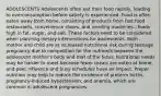 ADOLESCENTS Adolescents often eat their food rapidly, leading to overconsumption before satiety is experienced. Food is often eaten away from home, consisting of products from fast food restaurants, convenience stores, and vending machines—foods high in fat, sugar, and salt. These factors need to be considered when planning dietary interventions for adolescents. Both mother and child are at increased nutritional risk during teenage pregnancy due to competition for the nutrients between the adolescent mother's body and that of the fetus. Nutritional needs may be harder to meet because fewer meals are eaten at home, and peer influence and busy schedules have an impact. Proper nutrition may help to reduce the incidence of preterm births, pregnancy-induced hypertension, and anemia, which are common in adolescent pregnancies