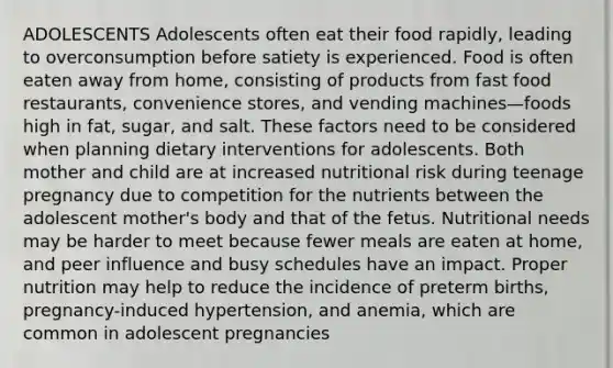 ADOLESCENTS Adolescents often eat their food rapidly, leading to overconsumption before satiety is experienced. Food is often eaten away from home, consisting of products from fast food restaurants, convenience stores, and vending machines—foods high in fat, sugar, and salt. These factors need to be considered when planning dietary interventions for adolescents. Both mother and child are at increased nutritional risk during teenage pregnancy due to competition for the nutrients between the adolescent mother's body and that of the fetus. Nutritional needs may be harder to meet because fewer meals are eaten at home, and peer influence and busy schedules have an impact. Proper nutrition may help to reduce the incidence of preterm births, pregnancy-induced hypertension, and anemia, which are common in adolescent pregnancies