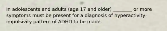 In adolescents and adults (age 17 and older) ________ or more symptoms must be present for a diagnosis of hyperactivity-impulsivity pattern of ADHD to be made.