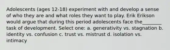 Adolescents (ages 12-18) experiment with and develop a sense of who they are and what roles they want to play. Erik Erikson would argue that during this period adolescents face the________ task of development. Select one: a. generativity vs. stagnation b. identity vs. confusion c. trust vs. mistrust d. isolation vs. intimacy