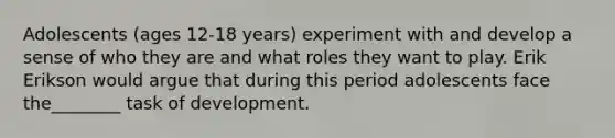 Adolescents (ages 12-18 years) experiment with and develop a sense of who they are and what roles they want to play. Erik Erikson would argue that during this period adolescents face the________ task of development.