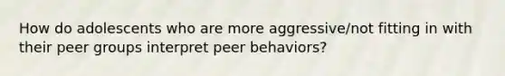 How do adolescents who are more aggressive/not fitting in with their peer groups interpret peer behaviors?