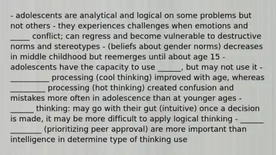 - adolescents are analytical and logical on some problems but not others - they experiences challenges when emotions and _____ conflict; can regress and become vulnerable to destructive norms and stereotypes - (beliefs about gender norms) decreases in middle childhood but reemerges until about age 15 - adolescents have the capacity to use ______, but may not use it - __________ processing (cool thinking) improved with age, whereas _________ processing (hot thinking) created confusion and mistakes more often in adolescence than at younger ages - ______ thinking: may go with their gut (intuitive) once a decision is made, it may be more difficult to apply logical thinking - ______ ________ (prioritizing peer approval) are more important than intelligence in determine type of thinking use