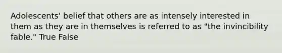 Adolescents' belief that others are as intensely interested in them as they are in themselves is referred to as "the invincibility fable." True False