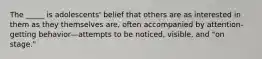 The _____ is adolescents' belief that others are as interested in them as they themselves are, often accompanied by attention-getting behavior—attempts to be noticed, visible, and "on stage."