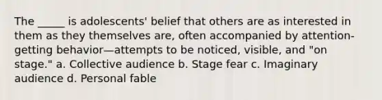 The _____ is adolescents' belief that others are as interested in them as they themselves are, often accompanied by attention-getting behavior—attempts to be noticed, visible, and "on stage." a. Collective audience b. Stage fear c. Imaginary audience d. Personal fable