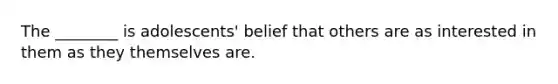 The ________ is adolescents' belief that others are as interested in them as they themselves are.