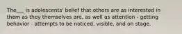 The___ is adolescents' belief that others are as interested in them as they themselves are, as well as attention - getting behavior - attempts to be noticed, visible, and on stage.