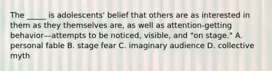 The _____ is adolescents' belief that others are as interested in them as they themselves are, as well as attention-getting behavior—attempts to be noticed, visible, and "on stage." A. personal fable B. stage fear C. imaginary audience D. collective myth