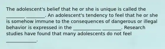 The adolescent's belief that he or she is unique is called the ________ ________. An adolescent's tendency to feel that he or she is somehow immune to the consequences of dangerous or illegal behavior is expressed in the ____________ ________. Research studies have found that many adolescents do not feel _____________.