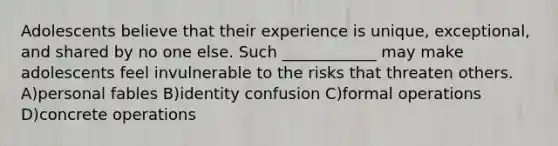 Adolescents believe that their experience is unique, exceptional, and shared by no one else. Such ____________ may make adolescents feel invulnerable to the risks that threaten others. A)personal fables B)identity confusion C)formal operations D)concrete operations