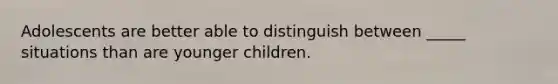 Adolescents are better able to distinguish between _____ situations than are younger children.