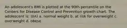 An adolescent's BMI is plotted at the 90th percentile on the Centers for Disease Control and Prevention growth chart. The adolescent is: (IIA) a. normal weight b. at risk for overweight c. overweight d. obese