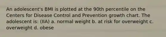 An adolescent's BMI is plotted at the 90th percentile on the Centers for Disease Control and Prevention growth chart. The adolescent is: (IIA) a. normal weight b. at risk for overweight c. overweight d. obese