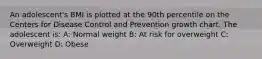 An adolescent's BMI is plotted at the 90th percentile on the Centers for Disease Control and Prevention growth chart. The adolescent is: A: Normal weight B: At risk for overweight C: Overweight D: Obese