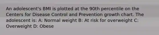 An adolescent's BMI is plotted at the 90th percentile on the Centers for Disease Control and Prevention growth chart. The adolescent is: A: Normal weight B: At risk for overweight C: Overweight D: Obese