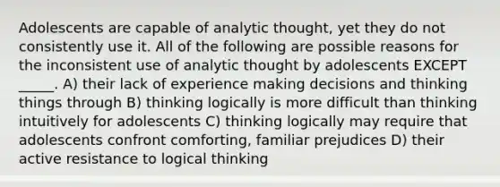 Adolescents are capable of analytic thought, yet they do not consistently use it. All of the following are possible reasons for the inconsistent use of analytic thought by adolescents EXCEPT _____. A) their lack of experience making decisions and thinking things through B) thinking logically is more difficult than thinking intuitively for adolescents C) thinking logically may require that adolescents confront comforting, familiar prejudices D) their active resistance to logical thinking