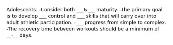 Adolescents: -Consider both ___&___ maturity. -The primary goal is to develop ___ control and ___ skills that will carry over into adult athletic participation. -___ progress from simple to complex. -The recovery time between workouts should be a minimum of __-__ days.