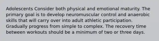 Adolescents Consider both physical and emotional maturity. The primary goal is to develop neuromuscular control and anaerobic skills that will carry over into adult athletic participation. Gradually progress from simple to complex. The recovery time between workouts should be a minimum of two or three days.