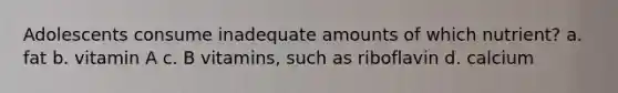 Adolescents consume inadequate amounts of which nutrient? a. fat b. vitamin A c. B vitamins, such as riboflavin d. calcium