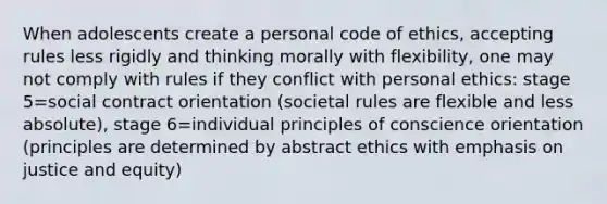 When adolescents create a personal code of ethics, accepting rules less rigidly and thinking morally with flexibility, one may not comply with rules if they conflict with personal ethics: stage 5=social contract orientation (societal rules are flexible and less absolute), stage 6=individual principles of conscience orientation (principles are determined by abstract ethics with emphasis on justice and equity)