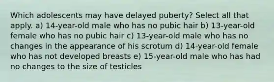 Which adolescents may have delayed puberty? Select all that apply. a) 14-year-old male who has no pubic hair b) 13-year-old female who has no pubic hair c) 13-year-old male who has no changes in the appearance of his scrotum d) 14-year-old female who has not developed breasts e) 15-year-old male who has had no changes to the size of testicles