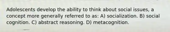 Adolescents develop the ability to think about social issues, a concept more generally referred to as: A) socialization. B) social cognition. C) abstract reasoning. D) metacognition.