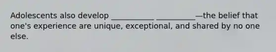 Adolescents also develop ___________ __________—the belief that one's experience are unique, exceptional, and shared by no one else.