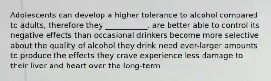 Adolescents can develop a higher tolerance to alcohol compared to adults, therefore they ___________. are better able to control its negative effects than occasional drinkers become more selective about the quality of alcohol they drink need ever-larger amounts to produce the effects they crave experience less damage to their liver and heart over the long-term