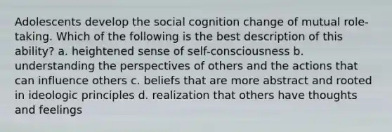 Adolescents develop the social cognition change of mutual role-taking. Which of the following is the best description of this ability? a. heightened sense of self-consciousness b. understanding the perspectives of others and the actions that can influence others c. beliefs that are more abstract and rooted in ideologic principles d. realization that others have thoughts and feelings