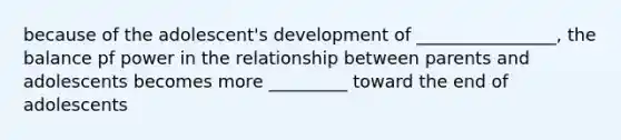 because of the adolescent's development of ________________, the balance pf power in the relationship between parents and adolescents becomes more _________ toward the end of adolescents