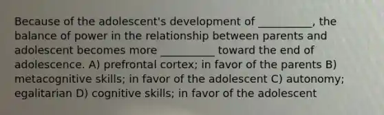 Because of the adolescent's development of __________, the balance of power in the relationship between parents and adolescent becomes more __________ toward the end of adolescence. A) prefrontal cortex; in favor of the parents B) metacognitive skills; in favor of the adolescent C) autonomy; egalitarian D) cognitive skills; in favor of the adolescent