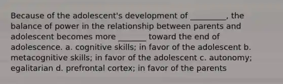 Because of the adolescent's development of _________, the balance of power in the relationship between parents and adolescent becomes more _______ toward the end of adolescence. a. cognitive skills; in favor of the adolescent b. metacognitive skills; in favor of the adolescent c. autonomy; egalitarian d. prefrontal cortex; in favor of the parents