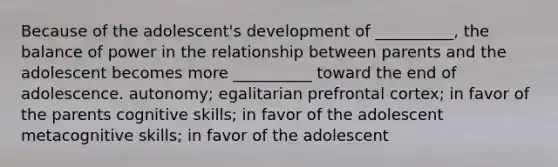 Because of the adolescent's development of __________, the balance of power in the relationship between parents and the adolescent becomes more __________ toward the end of adolescence. autonomy; egalitarian prefrontal cortex; in favor of the parents cognitive skills; in favor of the adolescent metacognitive skills; in favor of the adolescent