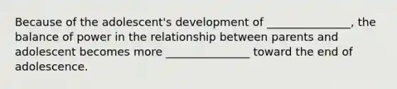 Because of the adolescent's development of _______________, the balance of power in the relationship between parents and adolescent becomes more _______________ toward the end of adolescence.