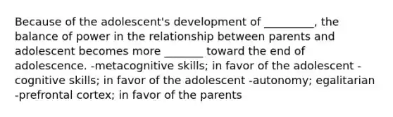 Because of the adolescent's development of _________, the balance of power in the relationship between parents and adolescent becomes more _______ toward the end of adolescence. -metacognitive skills; in favor of the adolescent -cognitive skills; in favor of the adolescent -autonomy; egalitarian -prefrontal cortex; in favor of the parents