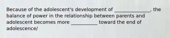 Because of the adolescent's development of _______________, the balance of power in the relationship between parents and adolescent becomes more ___________ toward the end of adolescence/