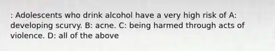 : Adolescents who drink alcohol have a very high risk of A: developing scurvy. B: acne. C: being harmed through acts of violence. D: all of the above