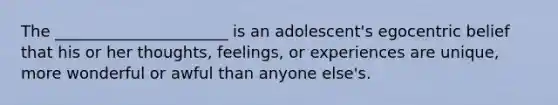 The ______________________ is an adolescent's egocentric belief that his or her thoughts, feelings, or experiences are unique, more wonderful or awful than anyone else's.